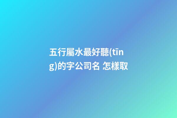五行屬水最好聽(tīng)的字公司名 怎樣取-第1張-公司起名-玄機(jī)派